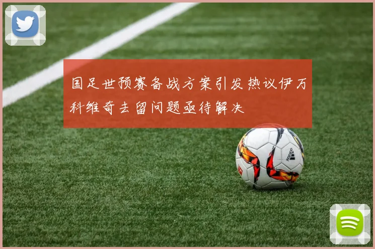 国足世预赛备战方案引发热议伊万科维奇去留问题亟待解决