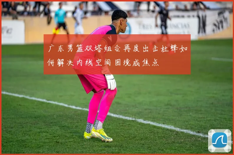 广东男篮双塔组合再度出击杜锋如何解决内线空间困境成焦点