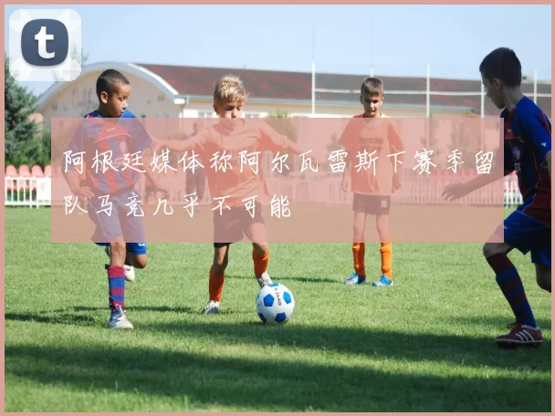 阿根廷媒体称阿尔瓦雷斯下赛季留队马竞几乎不可能