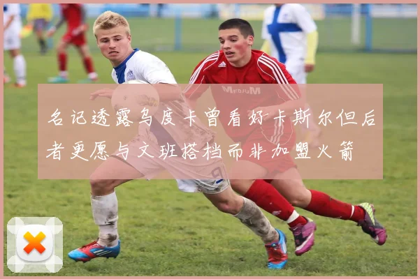 名记透露乌度卡曾看好卡斯尔但后者更愿与文班搭档而非加盟火箭