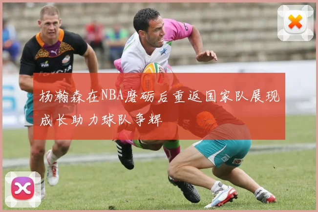 杨瀚森在NBA磨砺后重返国家队展现成长助力球队争辉