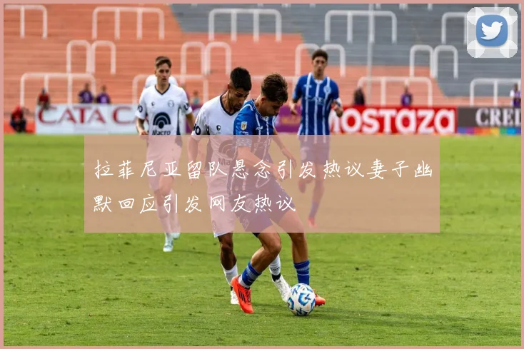 拉菲尼亚留队悬念引发热议妻子幽默回应引发网友热议