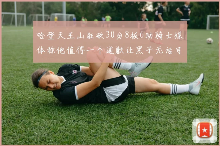 哈登天王山狂砍30分8板6助骑士媒体称他值得一个道歉让黑子无话可说