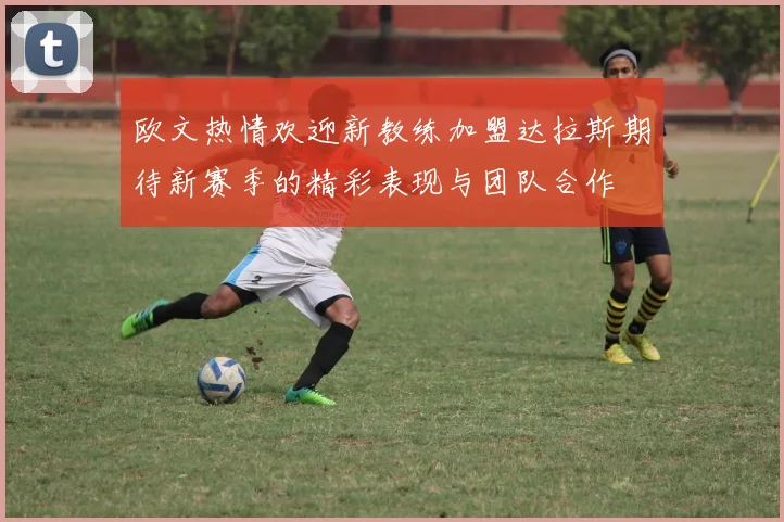 欧文热情欢迎新教练加盟达拉斯期待新赛季的精彩表现与团队合作