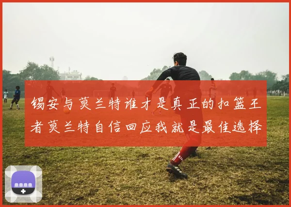 锡安与莫兰特谁才是真正的扣篮王者莫兰特自信回应我就是最佳选择