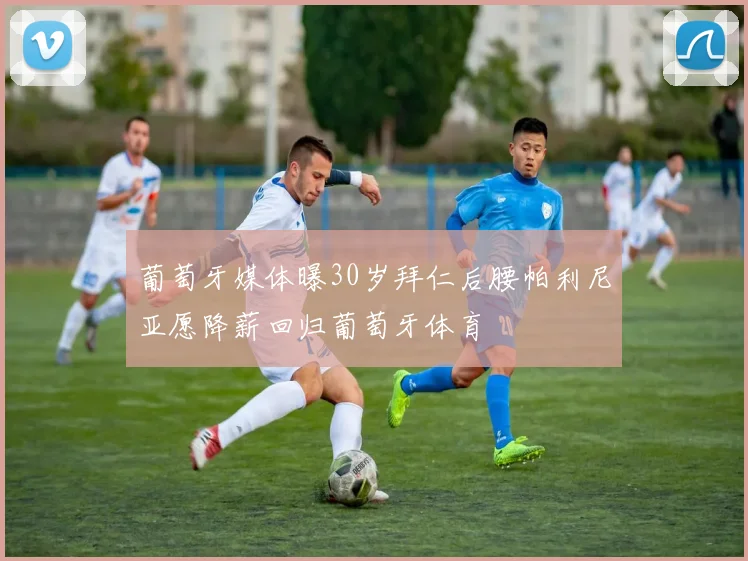 葡萄牙媒体曝30岁拜仁后腰帕利尼亚愿降薪回归葡萄牙体育
