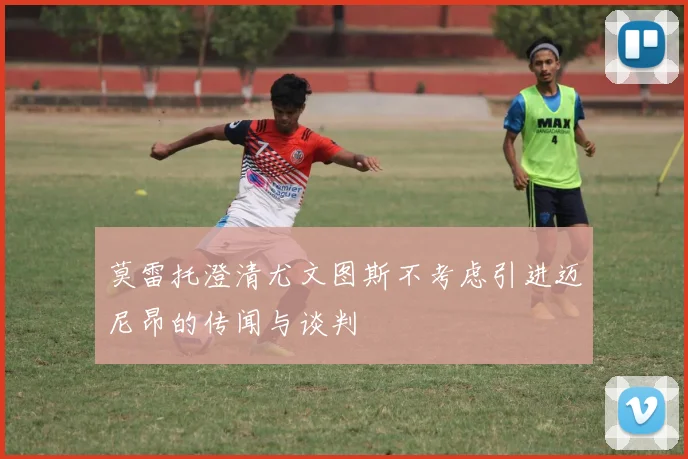 莫雷托澄清尤文图斯不考虑引进迈尼昂的传闻与谈判