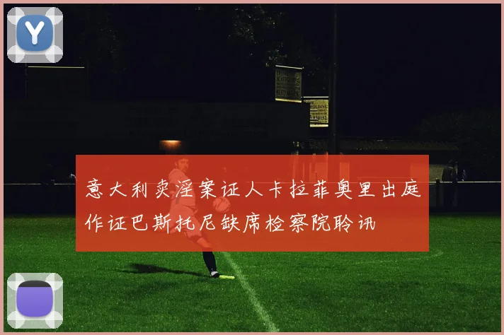 意大利卖淫案证人卡拉菲奥里出庭作证巴斯托尼缺席检察院聆讯
