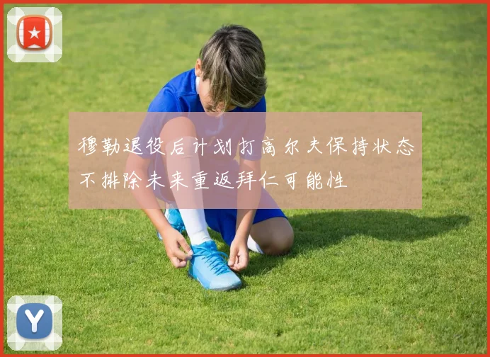 穆勒退役后计划打高尔夫保持状态不排除未来重返拜仁可能性